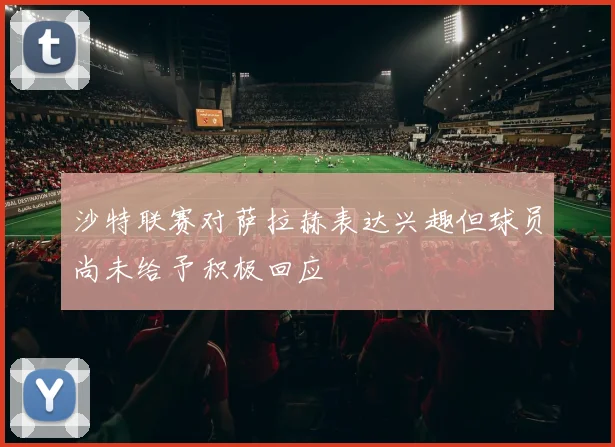 沙特联赛对萨拉赫表达兴趣但球员尚未给予积极回应