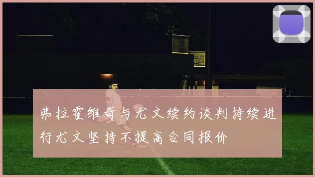 弗拉霍维奇与尤文续约谈判持续进行尤文坚持不提高合同报价