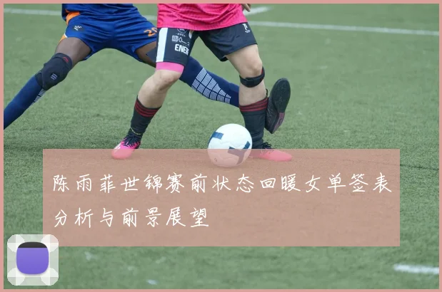 陈雨菲世锦赛前状态回暖女单签表分析与前景展望