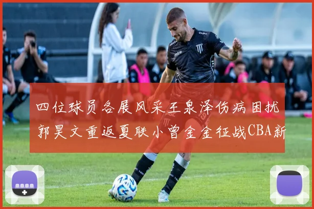 四位球员各展风采王泉泽伤病困扰郭昊文重返夏联小曾金金征战CBA新赛季