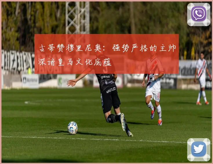 古蒂赞穆里尼奥：强势严格的主帅深谙皇马文化底蕴