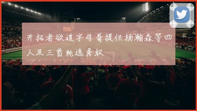 开拓者欲追字母哥提供杨瀚森等四人及三首轮选秀权