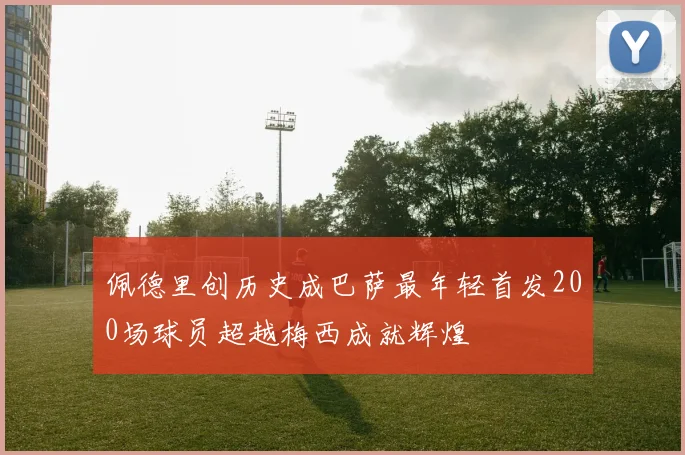 佩德里创历史成巴萨最年轻首发200场球员超越梅西成就辉煌