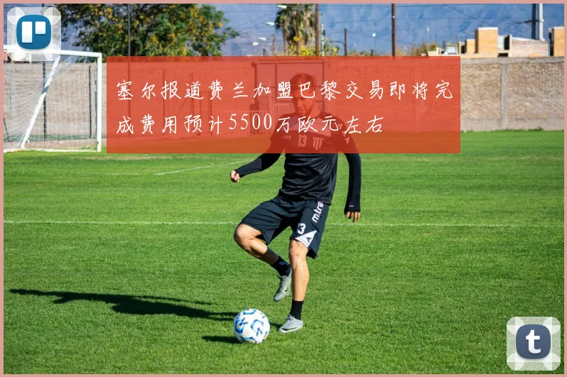 塞尔报道费兰加盟巴黎交易即将完成费用预计5500万欧元左右