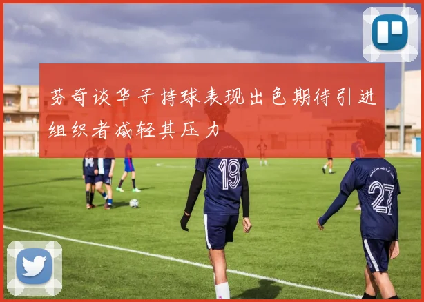 芬奇谈华子持球表现出色期待引进组织者减轻其压力