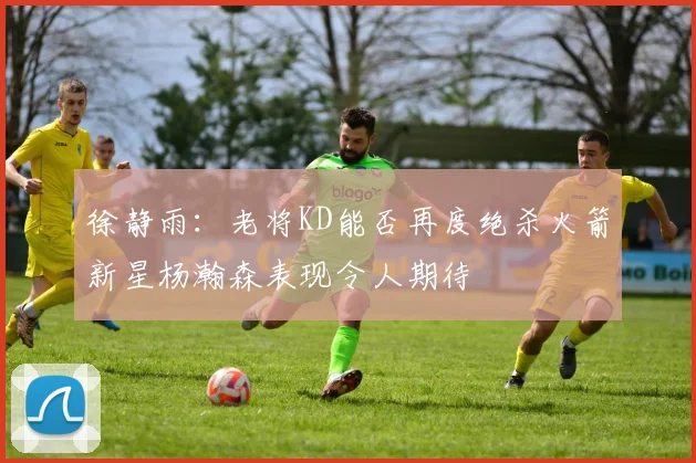 徐静雨：老将KD能否再度绝杀火箭新星杨瀚森表现令人期待