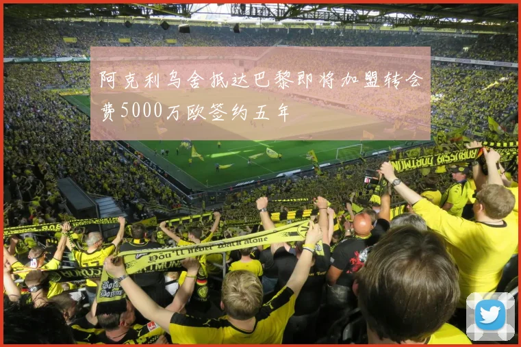 阿克利乌舍抵达巴黎即将加盟转会费5000万欧签约五年