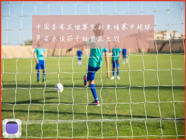 中国香港友谊赛失利柬埔寨中超球员安永佳茹子楠首发出战