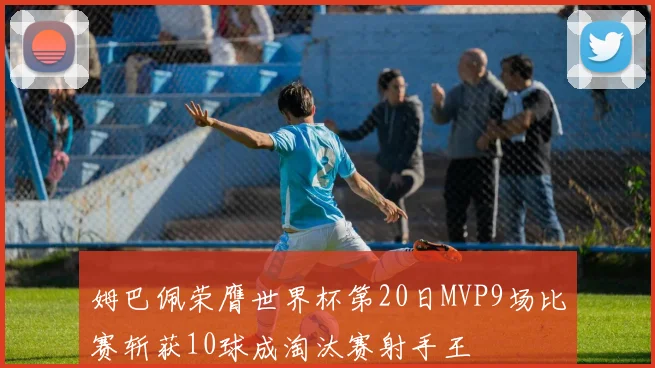 姆巴佩荣膺世界杯第20日MVP9场比赛斩获10球成淘汰赛射手王