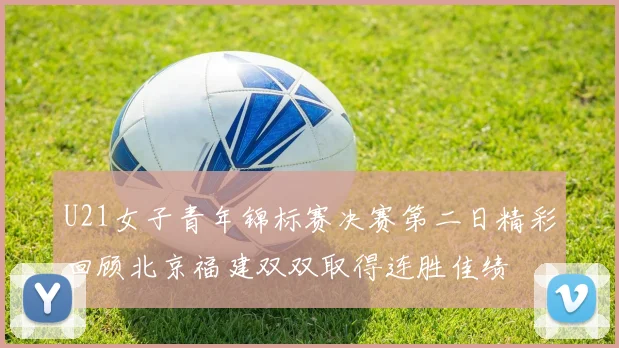 U21女子青年锦标赛决赛第二日精彩回顾北京福建双双取得连胜佳绩