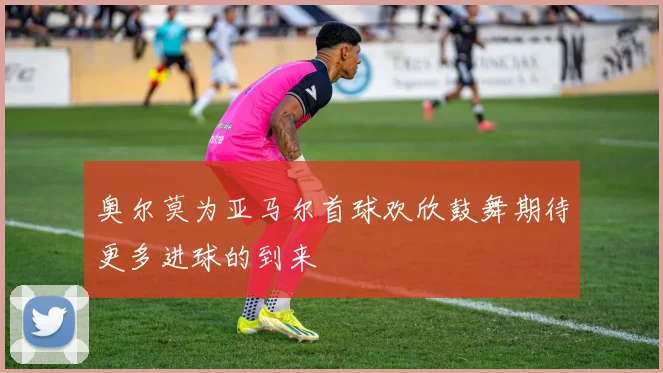 奥尔莫为亚马尔首球欢欣鼓舞期待更多进球的到来