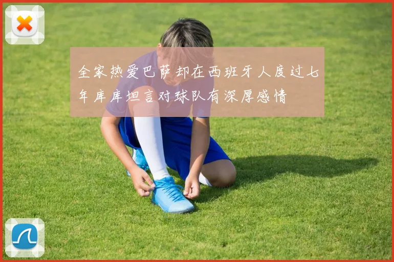 全家热爱巴萨却在西班牙人度过七年库库坦言对球队有深厚感情