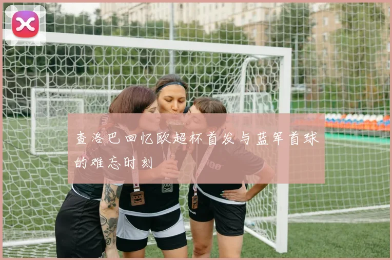 查洛巴回忆欧超杯首发与蓝军首球的难忘时刻