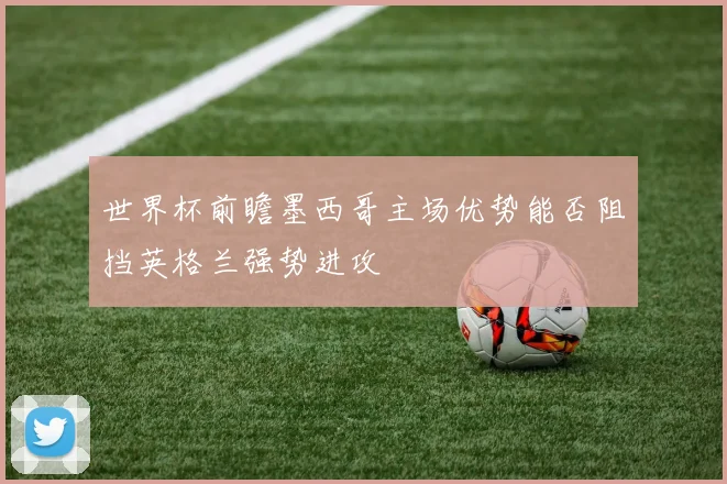 世界杯前瞻墨西哥主场优势能否阻挡英格兰强势进攻